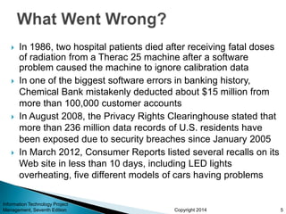 Copyright 2014
 In 1986, two hospital patients died after receiving fatal doses
of radiation from a Therac 25 machine after a software
problem caused the machine to ignore calibration data
 In one of the biggest software errors in banking history,
Chemical Bank mistakenly deducted about $15 million from
more than 100,000 customer accounts
 In August 2008, the Privacy Rights Clearinghouse stated that
more than 236 million data records of U.S. residents have
been exposed due to security breaches since January 2005
 In March 2012, Consumer Reports listed several recalls on its
Web site in less than 10 days, including LED lights
overheating, five different models of cars having problems
Information Technology Project
Management, Seventh Edition 5
 