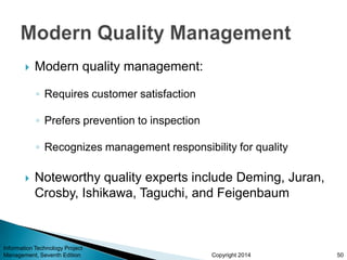 Copyright 2014
 Modern quality management:
◦ Requires customer satisfaction
◦ Prefers prevention to inspection
◦ Recognizes management responsibility for quality
 Noteworthy quality experts include Deming, Juran,
Crosby, Ishikawa, Taguchi, and Feigenbaum
Information Technology Project
Management, Seventh Edition 50
 
