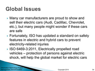 Copyright 2014
 Many car manufacturers are proud to show and
sell their electric cars (Audi, Cadillac, Chevrolet,
etc.), but many people might wonder if these cars
are safe
 Fortunately, ISO has updated a standard on safety
features in electric and hybrid cars to prevent
electricity-related injuries
 ISO 6469-3:2011, Electrically propelled road
vehicles – protection of persons against electric
shock, will help the global market for electric cars
Information Technology Project
Management, Seventh Edition 54
 