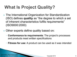 Copyright 2014
 The International Organization for Standardization
(ISO) defines quality as “the degree to which a set
of inherent characteristics fulfils requirements”
(ISO9000:2000)
 Other experts define quality based on:
◦ Conformance to requirements: The project’s processes
and products meet written specifications
◦ Fitness for use: A product can be used as it was intended
Information Technology Project
Management, Seventh Edition 6
 