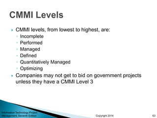 Copyright 2014
 CMMI levels, from lowest to highest, are:
◦ Incomplete
◦ Performed
◦ Managed
◦ Defined
◦ Quantitatively Managed
◦ Optimizing
 Companies may not get to bid on government projects
unless they have a CMMI Level 3
Information Technology Project
Management, Seventh Edition 63
 