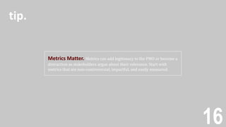 16
Metrics Matter. Metrics can add legitimacy to the PMO or become a
distraction as stakeholders argue about their relevance. Start with
metrics that are non-controversial, impactful, and easily measured.
tip.
 