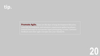 20
Promote Agile. Gone are the days of long development lifecycles,
waterfall development, and extensive requirement gathering phases.
Instead find ways to incorporate rapid prototyping, scrums, customer
feedback and other agile concepts into your standards.
tip.
 
