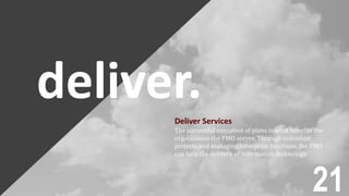 deliver.Deliver Services
The successful execution of plans is what benefits the
organization the PMO serves. Through individual
projects and managing enterprise functions, the PMO
can help the delivery of information technology.
21
 