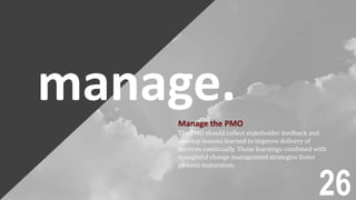 manage.Manage the PMO
The PMO should collect stakeholder feedback and
develop lessons learned to improve delivery of
services continually. Those learnings combined with
thoughtful change management strategies foster
process maturation.
26
 
