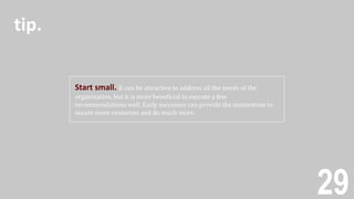 29
Start small. It can be attractive to address all the needs of the
organization, but it is more beneficial to execute a few
recommendations well. Early successes can provide the momentum to
secure more resources and do much more.
tip.
 