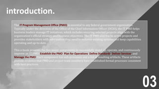 introduction.
The IT Program Management Office (PMO) is essential to any federal government organization.
Typically under the direction of the Office of the Chief Information Officer (OCIO), the IT PMO helps
business leaders manage IT initiatives, which includes ensuring selected projects align with the
organization’s official strategy and business objectives. The IT PMO also tracks active projects and
provides stakeholders with information they need to enhance existing systems and keep capabilities
operating and up-to-date.
This e-book presents the five major components to successfully stand up, operate, and continuously
improve an IT PMO: Establish the PMO, Plan for Operations, Define Standards, Deliver Services, and
Manage the PMO. Each component has sub-processes and a list of resulting artifacts. These artifacts
provide evidence that PMO and project team members have established formal processes consistent
with best practices.
03
 