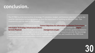 conclusion.
The IT PMO is at the intersection of strategy, IT initiatives, budget, and business objectives. And as the
need for information technology grows, so does the importance of building an effective PMO. This
framework is just the start of the journey.
Learn more through IT standards like the Control Objectives for Information and Related Technologies or
Information Technology Infrastructure Library. For government best practices, consider the Digital
Services Playbook by the U.S. Digital Service or management.cio.gov, which provides guidance related to
the management and oversight of federal technology. Together, these resources provide the knowledge
needed to foster stakeholder buy-in, link IT to other agency functions, and transform the PMO from
paperwork hounds to measurement-driven organizations.
30
 