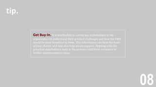 08
Get Buy-In. It is worthwhile to survey key stakeholders in the
organization to understand their greatest challenges and how the PMO
would be most beneficial to them. This information can form the basis
of your charter and may also help secure support. Aligning with the
principal stakeholders early in the process could limit resistance in
further implementation steps.
tip.
 
