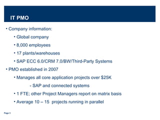 IT PMO Company information: Global company  8,000 employees 17 plants/warehouses SAP ECC 6.0/CRM 7.0/BW/Third-Party Systems PMO established in 2007  Manages all core application projects over $25K - SAP and connected systems  1 FTE; other Project Managers report on matrix basis Average 10 – 15  projects running in parallel 