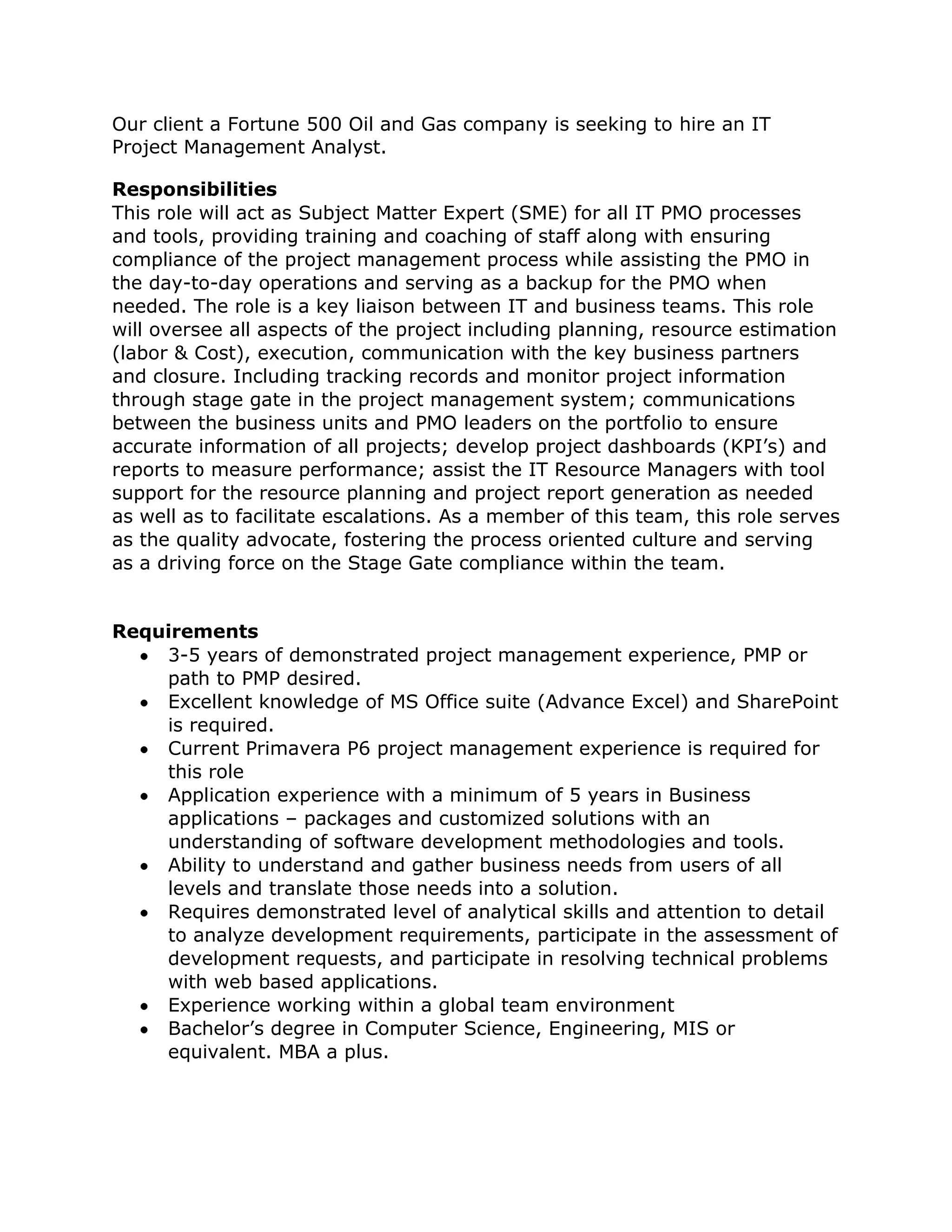 Our client a Fortune 500 Oil and Gas company is seeking to hire an IT
Project Management Analyst.
Responsibilities
This role will act as Subject Matter Expert (SME) for all IT PMO processes
and tools, providing training and coaching of staff along with ensuring
compliance of the project management process while assisting the PMO in
the day-to-day operations and serving as a backup for the PMO when
needed. The role is a key liaison between IT and business teams. This role
will oversee all aspects of the project including planning, resource estimation
(labor & Cost), execution, communication with the key business partners
and closure. Including tracking records and monitor project information
through stage gate in the project management system; communications
between the business units and PMO leaders on the portfolio to ensure
accurate information of all projects; develop project dashboards (KPI’s) and
reports to measure performance; assist the IT Resource Managers with tool
support for the resource planning and project report generation as needed
as well as to facilitate escalations. As a member of this team, this role serves
as the quality advocate, fostering the process oriented culture and serving
as a driving force on the Stage Gate compliance within the team.
Requirements
3-5 years of demonstrated project management experience, PMP or
path to PMP desired.
Excellent knowledge of MS Office suite (Advance Excel) and SharePoint
is required.
Current Primavera P6 project management experience is required for
this role
Application experience with a minimum of 5 years in Business
applications – packages and customized solutions with an
understanding of software development methodologies and tools.
Ability to understand and gather business needs from users of all
levels and translate those needs into a solution.
Requires demonstrated level of analytical skills and attention to detail
to analyze development requirements, participate in the assessment of
development requests, and participate in resolving technical problems
with web based applications.
Experience working within a global team environment
Bachelor’s degree in Computer Science, Engineering, MIS or
equivalent. MBA a plus.

 