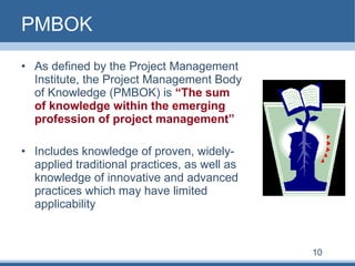 PMBOK As defined by the Project Management Institute, the Project Management Body of Knowledge (PMBOK) is  “The sum of knowledge within the emerging profession of project management”   Includes knowledge of proven, widely-applied traditional practices, as well as knowledge of innovative and advanced practices which may have limited applicability 10 