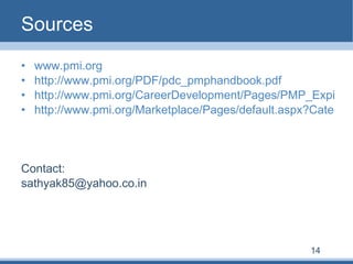 Sources www.pmi.org http://www.pmi.org/PDF/pdc_pmphandbook.pdf http://www.pmi.org/CareerDevelopment/Pages/PMP_Expiration_Date_Change.aspx http://www.pmi.org/Marketplace/Pages/default.aspx?Category=MembershipIndividual Contact: [email_address] 14 