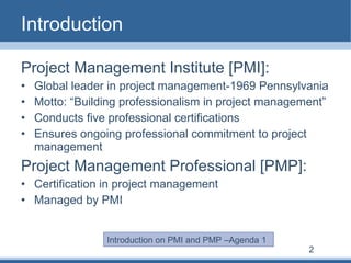 Introduction Project Management Institute [PMI]: Global leader in project management-1969 Pennsylvania Motto: “Building professionalism in project management” Conducts five professional certifications  Ensures ongoing professional commitment to project management Project Management Professional [PMP]: Certification in project management Managed by PMI Introduction on PMI and PMP –Agenda 1 2 