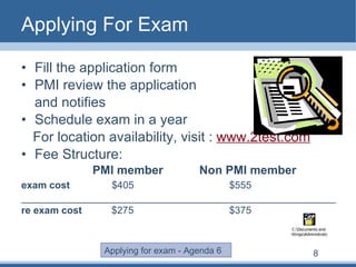 Applying For Exam Fill the application form PMI review the application  and notifies Schedule exam in a year For location availability, visit :  www.2test.com Fee Structure:   PMI member  Non PMI member exam cost     $405      $555 _________________________________________________________ re exam cost   $275   $375 Applying for exam - Agenda 6 8 
