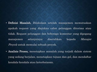 • Definisi Masalah, Dilakukan setelah manajemen memutuskan
apakah request yang diajukan calon pelanggan diterima atau
tidak. Request pelanggan dan beberapa komentar yang dipegang
manajemen selanjutnya diserahkan kepada Manajer
Proyek untuk memulai sebuah proyek.
• Analisis Proses, menetapkan masalah yang terjadi dalam sistem
yang sedang berjalan, menetapkan tujuan dan gol, dan mendaftar
kendala-kendala atau keterbatasan.
 
