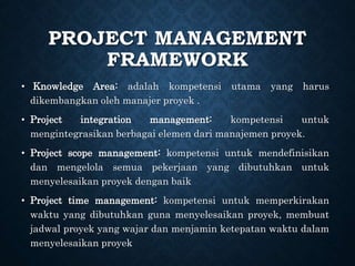 PROJECT MANAGEMENT
FRAMEWORK
• Knowledge Area: adalah kompetensi utama yang harus
dikembangkan oleh manajer proyek .
• Project integration management: kompetensi untuk
mengintegrasikan berbagai elemen dari manajemen proyek.
• Project scope management: kompetensi untuk mendefinisikan
dan mengelola semua pekerjaan yang dibutuhkan untuk
menyelesaikan proyek dengan baik
• Project time management: kompetensi untuk memperkirakan
waktu yang dibutuhkan guna menyelesaikan proyek, membuat
jadwal proyek yang wajar dan menjamin ketepatan waktu dalam
menyelesaikan proyek
 