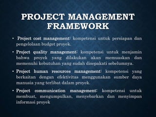 PROJECT MANAGEMENT
FRAMEWORK
• Project cost management: kompetensi untuk persiapan dan
pengelolaan budget proyek.
• Project quality management: kompetensi untuk menjamin
bahwa proyek yang dilakukan akan memuaskan dan
memenuhi kebutuhan yang sudah disepakati sebelumnya.
• Project human resources management: kompetensi yang
berkaitan dengan efektivitas menggunakan sumber daya
manusia yang terlibat dalam proyek.
• Project communication management: kompetensi untuk
membuat, mengumpulkan, menyebarkan dan menyimpan
informasi proyek
 