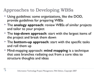 Approaches to Developing WBSs
    Using guidelines: some organizations, like the DOD,
     provide guidelines for preparing WBSs
    The analogy approach: review WBSs of similar projects
     and tailor to your project
    The top-down approach: start with the largest items of
     the project and break them down
    The bottom-up approach: start with the specific tasks
     and roll them up
    Mind-mapping approach: mind mapping is a technique
     that uses branches radiating out from a core idea to
     structure thoughts and ideas

15
           Information Technology Project Management, Fifth Edition, Copyright 2007
 
