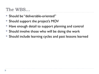 The WBS…
   Should be “deliverable-oriented”
   Should support the project’s MOV
   Have enough detail to support planning and control
   Should involve those who will be doing the work
   Should include learning cycles and past lessons learned
 