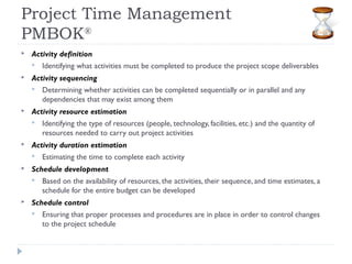 Project Time Management
PMBOK®
   Activity definition
       Identifying what activities must be completed to produce the project scope deliverables
   Activity sequencing
       Determining whether activities can be completed sequentially or in parallel and any
        dependencies that may exist among them
   Activity resource estimation
       Identifying the type of resources (people, technology, facilities, etc.) and the quantity of
        resources needed to carry out project activities
   Activity duration estimation
       Estimating the time to complete each activity
   Schedule development
       Based on the availability of resources, the activities, their sequence, and time estimates, a
        schedule for the entire budget can be developed
   Schedule control
       Ensuring that proper processes and procedures are in place in order to control changes
        to the project schedule
 