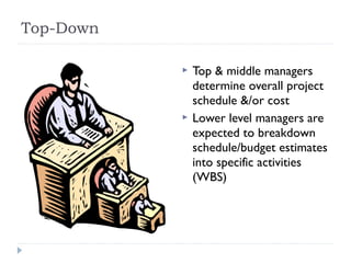 Top-Down

              Top & middle managers
               determine overall project
               schedule &/or cost
              Lower level managers are
               expected to breakdown
               schedule/budget estimates
               into specific activities
               (WBS)
 