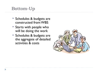 Bottom-Up

   Schedules & budgets are
    constructed from WBS
   Starts with people who
    will be doing the work
   Schedules & budgets are
    the aggregate of detailed
    activities & costs
 