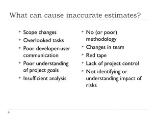 What can cause inaccurate estimates?

     Scope changes              No (or poor)
     Overlooked tasks            methodology
     Poor developer-user        Changes in team
      communication              Red tape
     Poor understanding         Lack of project control
      of project goals           Not identifying or
     Insufficient analysis       understanding impact of
                                  risks
 