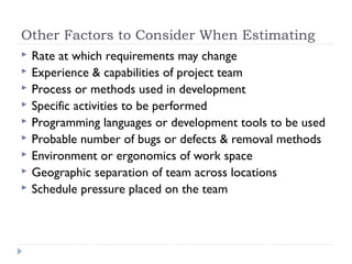 Other Factors to Consider When Estimating
   Rate at which requirements may change
   Experience & capabilities of project team
   Process or methods used in development
   Specific activities to be performed
   Programming languages or development tools to be used
   Probable number of bugs or defects & removal methods
   Environment or ergonomics of work space
   Geographic separation of team across locations
   Schedule pressure placed on the team
 
