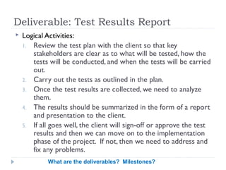 Deliverable: Test Results Report
   Logical Activities:
    1. Review the test plan with the client so that key
       stakeholders are clear as to what will be tested, how the
       tests will be conducted, and when the tests will be carried
       out.
    2. Carry out the tests as outlined in the plan.
    3. Once the test results are collected, we need to analyze
       them.
    4. The results should be summarized in the form of a report
       and presentation to the client.
    5. If all goes well, the client will sign-off or approve the test
       results and then we can move on to the implementation
       phase of the project. If not, then we need to address and
       fix any problems.
            What are the deliverables? Milestones?
 