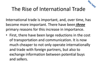 The Rise of International Trade
International trade is important, and, over time, has
become more important. There have been three
primary reasons for this increase in importance.
• First, there have been large reductions in the cost
of transportation and communication. It is now
much cheaper to not only operate internationally
and trade with foreign partners, but also to
exchange information between potential buys
and sellers.
 