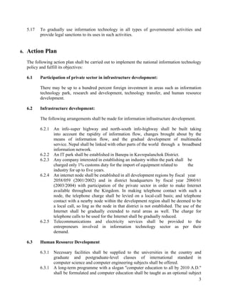 3
5.17 To gradually use information technology in all types of governmental activities and
provide legal sanctions to its uses in such activities.
6. Action Plan
The following action plan shall be carried out to implement the national information technology
policy and fulfill its objectives:
6.1 Participation of private sector in infrastructure development:
There may be up to a hundred percent foreign investment in areas such as information
technology park, research and development, technology transfer, and human resource
development.
6.2 Infrastructure development:
The following arrangements shall be made for information infrastructure development.
6.2.1 An info-super highway and north-south info-highway shall be built taking
into account the rapidity of information flow, changes brought about by the
means of information flow, and the gradual development of multimedia
service. Nepal shall be linked with other parts of the world through a broadband
information network.
6.2.2 An IT park shall be established in Banepa in Kavrepalanchok District.
6.2.3 Any company interested in establishing an industry within the park shall be
charged only 1% customs duty for the import of equipment related to the
industry for up to five years.
6.2.4 An internet node shall be established in all development regions by fiscal year
2058/059 (2001/2002) and in district headquarters by fiscal year 2060/61
(2003/2004) with participation of the private sector in order to make Internet
available throughout the Kingdom. In making telephone contact with such a
node, the telephone charge shall be levied on a local-call basis; and telephone
contact with a nearby node within the development region shall be deemed to be
a local call, so ling as the node in that district is not established. The use of the
Internet shall be gradually extended to rural areas as well. The charge for
telephone calls to be used for the Internet shall be gradually reduced.
6.2.5 Telecommunications and electricity services shall be provided to the
entrepreneurs involved in information technology sector as per their
demand.
6.3 Human Resource Development
6.3.1 Necessary facilities shall be supplied to the universities in the country and
graduate and postgraduate-level classes of international standard in
computer science and computer engineering subjects shall be offered.
6.3.1 A long-term programme with a slogan "computer education to all by 2010 A.D."
shall be formulated and computer education shall be taught as an optional subject
 
