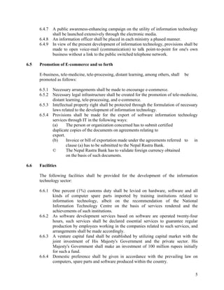 5
6.4.7 A public awareness-enhancing campaign on the utility of information technology
shall be launched extensively through the electronic media.
6.4.8 An information officer shall be placed in each ministry a phased manner.
6.4.9 In view of the present development of information technology, provisions shall be
made to open voice-mail (communication) to talk point-to-point for one's own
business without a link to the public switched telephone network.
6.5 Promotion of E-commerce and so forth
E-business, tele-medicine, tele-processing, distant learning, among others, shall be
promoted as follows:
6.5.1 Necessary arrangements shall be made to encourage e-commerce.
6.5.2 Necessary legal infrastructure shall be created for the promotion of tele-medicine,
distant learning, tele-processing, and e-commerce.
6.5.3 Intellectual property right shall be protected through the formulation of necessary
laws related to the development of information technology.
6.5.4 Provisions shall be made for the export of software information technology
services through IT in the following ways:
(a) The person or organization concerned has to submit certified
duplicate copies of the documents on agreements relating to
export.
(b) Invoice or bill of exportation made under the agreements referred to in
clause (a) has to be submitted to the Nepal Rastra Bank.
© The Nepal Rastra Bank has to validate foreign currency obtained
on the basis of such documents.
6.6 Facilities
The following facilities shall be provided for the development of the information
technology sector:
6.6.1 One percent (1%) customs duty shall be levied on hardware, software and all
kinds of computer spare parts imported by training institutions related to
information technology, albeit on the recommendation of the National
Information Technology Centre on the basis of services rendered and the
achievements of such institutions.
6.6.2 As software development services based on software are operated twenty-four
hours, such services shall be declared essential services to guarantee regular
production by employees working in the companies related to such services, and
arrangements shall be made accordingly.
6.6.3 A venture capital fund shall be established by utilizing capital market with the
joint investment of His Majesty's Government and the private sector. His
Majesty's Government shall make an investment of 100 million rupees initially
for such a fund.
6.6.4 Domestic preference shall be given in accordance with the prevailing law on
computers, spare parts and software produced within the country.
 