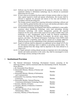 6
6.6.5 Software may be directly depreciated for the purposes of income tax, whereas
equipment relating to information technology may be allowed an accelerated
depreciation for two years.
6.6.6 In cases when an investment has been made in foreign currency either as a loan or
share capital required to build and operate infrastructure, the investor shall be
allowed to repatriate the principal and interest of the loan and dividends in
accordance with the prevailing laws.
6.6.7 The foreign currency earned from exporting information technology software and
services shall be granted facilities that are on par with facilities provided to other
export-oriented industries earning foreign currency.
6.6.8 An information technology development fund shall be established to create public
awareness about information technology, assist rural networking, develop
information technology with market management, generate the required
manpower for this sector, and to make social services easily available where such
technology is used. Arrangements shall be made for financial contributions
toward this fund from His Majesty's Government, the private sector, donor
agencies, and others. The National Information Technology Centre (NITC) shall
operate this find. A feasibility study shall be carried out to manage additional
financial resources for the establishment of this information technology fund.
6.6.9 Export of software shall be subjected to an additional service charge of 0.5% for
the information technology fund, in addition to prevailing customs duties. The
amount obtained from that charge shall be deposited in the fund referred to in
clause 6.6.8.
6.6.10 As Nepali nationals working abroad can play an important role in the technology
transfer and market promotion in this sector, they shall be encouraged to invest
their foreign currency earnings in this sector.
7 Institutional Provision
7.1 The National Information Technology Development Council, consisting of the
following members, shall be constituted under the chairmanship of the Rt. Honourable
Prime Minister.
a. Rt. Honourable Prime Minister Chairman
b. Honourable Minister, Ministry of Science and
Technology Member
c. Honourable Minister, Ministry of Information
and Communication Member
d. Honourable Vice-chairman, National Planning
Commission Member
e. Honourable Member, National Planning
Commission (Information Technology Sector) Member
f. Secretary, Ministry of Finance Member
g. Secretary, Ministry of Industries, Commerce
and Supplies Member
h. Secretary, Ministry of Law, Justice and
Parliamentary Affairs Member
i. Secretary, Ministry of Water Resources Member
 