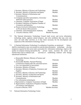 7
j. Secretary, Ministry of Science and Technology Member
k. Secretary, Ministry of Education and Sports Member
l. Secretary, Ministry of Information and
Communications Member
m. Computer specialist representative, University/
RONAST (three persons) Member
n. Chairman, Computer Association of Nepal Member
o. President, Federation of Nepalese Chamber of
Commerce and Industries Member
p. Persons involved in Information Technology
in Private Sector (three persons) Member
q. Chairman, Telecommunications Authority Member
r. Executive Director, NITC Member Secretary
7.2 The National Information Technology Council shall review and revise information
technology policy, appraise annual progress, and solve problems that may arise and
carry out such other activities as it may deem necessary for the development and
expansion of the information technology sector.
7.3 A National Information Technology Co-ordination Committee, as mentioned below,
shall be constituted to carry out research on and develop information technology, develop
manpower required for this sector and a curriculum for information technology, improve the
quality of computer training operated by the private sector, ascertain the norms and
monitor these and co-ordinate such activities of establishing relations with foreign
educational institutions.
a. Honourable Minister, Ministry of Science and
Technology Chairman
b. Honourable Member, National Planning
Commission (looking after the concerned sector) Member
c. Two vice-chancellors of universities Member
d. Secretary, Ministry of Finance Member
e. Secretary, Ministry of Industries, Commerce and
Supplies Member
f. Secretary, Ministry of Science and Technology Member
g. Secretary, Ministry of Education and Sports Member
h. Secretary, Ministry of Information and
Communication Member
i. Two information technologists Member
j. Representative, Computer Association of Nepal Member
k. Representative, Federation of Nepalese Chamber
of Commerce and Industries Member
l. Executive Director, NITC Member Secretary
7.4 National Information Technology Centre
 