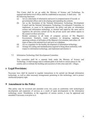 8
This Centre shall be set up under the Ministry of Science and Technology. Its
regional and district-level offices shall be established as necessary. It shall carry out
the following functions:
(a) Act as a data bank of information and assist in computerization of records at
governmental offices and in developing and expanding the contents.
(b) Act as the Secretariat of the National Information Technology Development
Council and the National Information Technology Co-ordination Committee; to
implement, or cause to be implemented, the policy and plan on information
science and information technology, to monitor and supervise the same and to
regularize the activities carried out by the private sector and submit reports to
the council on these activities.
(c) Render assistance in all kinds of computer services of His Majesty's
Government. Similarly, render assistance in designing, updating, and
operating websites of all bodies of His Majesty's Government, and collect all
types of data at the national level and serve as a database.
(d) Act as a regulator for the healthy development of information technology.
(e) Arrange for coding and standardization required to bring about uniformity with
respect to information technology, and implement and monitor it.
7.5 Information Technology Park Development Committee
This committee shall be a separate body under the Ministry of Science and
Technology. It shall manage and co-ordinate parks to be built in various places in the
country and co-ordinate the building and execution of info-cities and info- villages.
8 Legal Provisions:
Necessary laws shall be enacted to regulate transactions to be carried out through information
technology, as well as other necessary arrangements pertaining to this technology, and to protect
intellectual property right.
9 Amendment to the Policy
This policy may be reviewed and amended every two years in conformity with technological
development and expansion of services as a result of rapid developments in the information
technology sector. Nonetheless, at the suggestion of various sectors, it may be appraised and
amended if necessary even prior to it.
 