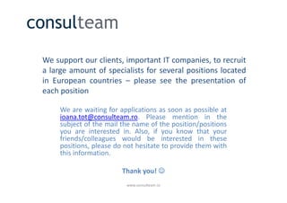 We support our clients, important IT companies, to recruit
a large amount of specialists for several positions located
in European countries – please see the presentation of
each position

     We are waiting for applications as soon as possible at
     ioana.tot@consulteam.ro. Please mention in the
     subject of the mail the name of the position/positions
     you are interested in. Also, if you know that your
     friends/colleagues would be interested in these
     positions, please do not hesitate to provide them with
     this information.

                         Thank you! ☺
                          www.consulteam.ro
 