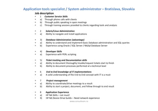 Application tools specialist / System administrator – Bratislava, Slovakia
       Job description
       •   1    Customer Service Skills
       •   a)   Through phone calls with clients
       •   b)   Through public speaking in open meetings
       •   c)   Through training sessions provided to clients regarding tools and analysis

       •   2     Solaris/Linux Administration
       •   a)    Ability to navigate and install applications

       •   3)    Database Administration (advantage)
       •   a)    Ability to understand and implement basic Database administration and SQL queries
       •   b)    Experience using Oracle / SQL Server / MySql Database Server

       •   4)    Developer Skills
       •   a)    Experience with PERL scripting

       •   5)    Ticket tracking and Documentation skills
       •   a)    Ability to document thoroughly trouble/request tickets start to finish
       •   b)    Ability to document processes performed at a technical level

       •   6     End to End knowledge of IT implementations
       •   a)    A solid understanding of the End to End concept with IT is a must

       •   7     Project management
       •   a)    Ability to coordinate/drive meetings to a result
       •   b)    Ability to start a project, document, and follow through to end result

       •   8     Application Experience
       •   a)    HP NA Skills – not must!
       •   9)    HP NA Device Drive builds – Need network experience
                                          www.consulteam.ro
 