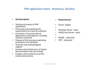 PHP application tester - Bratislava, Slovakia


•   Job Description:                                    •   Requirements:

•   Testing and analysis of PHP                         •   Fluent English
    applications                                        •
•   Processing and evaluating the                       •   Windows Server - basic
    requirements for internal customers
                                                        •   UNIX/Linux Server - basic
•   Correction of incorrect data in
    applications and programs, including                •
    solutions proposals                                 •   MySQL - advanced
•   Propose of the necessary operating                  •   PHP – advanced
    procedures and standards
•   Technical and methodological
    support
•   Creation and maintenance of system
    documentation and user testing
•   Creation and maintenance of test
    scripts and scenarios


                                    www.consulteam.ro
 