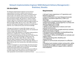 Network Implementation Engineer NDM (Network Delivery Management) –
                              Bratislava, Slovakia
Job description
                                                                      Requirements
The Network Implementation Engineer has the technical
responsibility for the client’s network environment, for
implementation and change tasks, projects, providing technical        • At least 3 years experience in IT operations and
network skills to the delivery centers and the Customers. This        Network operations
team contributes to project related activities by implementing        • Cisco Certification to at least Network Associate
planned network changes, HW refreshes or support complex              (CCNA) or equivalent experience, CCNP is an
network migrations involving different teams or solve complex         advantage
incident outages. You may become a NW technology champion on          • Experience in troubleshooting a broad range of
NW technologies (WAN, LAN, Security) or take a NW customer            network technologies, strong expertise in at least one
specialist role (unique technologies, processes) to provide special   specific network technology
expertise, care, handle priority cases and share knowledge.           • FLUENT ENGLISH is a must
                                                                      • Ability to work effectively in diverse and multi-
• Manage and implement complex NW changes as part of a                cultural environments
project implementation or execute NW normal, non-standard and         • Ability to communicate complex technical contents
routine changes (LAN, WAN and Security)                               plainly and simply in English
• Perform various NW migrations or new device implementations         • Strong technical knowledge including Networking,
(SW, Routers, LoadBalancers, Firewalls, VPN devices, ...)             • Excellent customer facing attitude
• From a technical perspective you will work with TCP/IP, Security,   • Team player: Ability and willingness to motivate and
LAN, WAN – devices and technologies: VLAN routing, VTP,               support others
Spanning Tree, BGP, MPLS, ISDN, VPN, SSL, HSRP, Cisco, HP             • Strong consulting skills, flexibility and
ProCurve, Nokia, Checkpoint firewall, Alcatel, 3Com, Blade,           resourcefulness
FWSM, Nortel VPN concetrators, Juniper, CISCO ASA, Wireless, F5       • Ability to communicate and present in a effective
Big IP, CISCO LB, ACE, CSS, Foundry, Zeus, CSM, WAN accelerators,     way
IDS/IPS, …)                                                           • Analytical and complex incident solving skills, ability
• Perform investigation on new technology, help inbound project       to coordinate complex network changes or projects
managers and other support team to introduce new technology,          involving several different support teams, ability to
capacity planning & performance management                            meet deadlines
• Analyze and solve complex incidents involving several different
& remote support teams, Identify root cause of incidents and
make appropriate recommendation to avoid future failure www.consulteam.ro
 