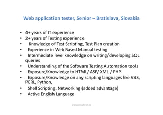 Web application tester, Senior – Bratislava, Slovakia

• 4+ years of IT experience
• 2+ years of Testing experience
• Knowledge of Test Scripting, Test Plan creation
• Experience in Web Based Manual testing
• Intermediate level knowledge on writing/developing SQL
  queries
• Understanding of the Software Testing Automation tools
• Exposure/Knowledge to HTML/ ASP/ XML / PHP
• Exposure/Knowledge on any scripting languages like VBS,
  PERL, Python,
• Shell Scripting, Networking (added advantage)
• Active English Language

                        www.consulteam.ro
 