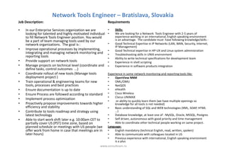 Network Tools Engineer – Bratislava, Slovakia
Job Description:                                           Requirements

•   In our Enterprise Services organization we are         •   Skills:
    looking for talented and highly motivated individual   •   We are looking for a Network Tools Engineer with 2-5 years of
    to fill Network Tools Engineer position. You would         experience working in an international, English speaking environment
    be a part of team managing tools used by our               is an advantage. The candidate must have following knowledge/skills :
    network organizations. The goal is :                   •   Good Technical Expertise in IP Networks (LAN, WAN, Security, Internet,
                                                               IP Management)
•   Improve operational processes by implementing,         •   Good Technical expertise in HP-UX and Linux system administration
    integrating and managing network monitoring and        •   Troubleshooting skills in UNIX environment
    reporting tools
                                                           •   Ability to write technical specifications for development team
•   Provide support on network tools                       •   Experience in shell scripting
•   Manage projects on technical level (coordinate and     •   Experience in software products integration
    define tasks, control outcomes ...)
•   Coordinate rollout of new tools (Manage tools        Experience in some network monitoring and reporting tools like:
    deployment project )                                 •    OpenView NNM
•   Train operational & engineering teams for new        •    OML/OMU
    tools, processes and best practices                  •    NetQOS
•   Ensure documentation is up to date                   •    eHealth
•   Ensure Process are followed according to standard    •    Cisco Wireless
                                                         •    Clarus UNIMAX
•   Implement process optimization
                                                         •     or ability to quickly learn them (we have multiple openings so
•   Proactively propose improvements towards higher           knowledge for all tools is not needed)
    efficiency and stability                             •    Basic understanding of SQL and WEB technologies (XML, SOAP, HTML
•   Contribute to tools roadmap and strategy using            …)
    latest technology                                    •    Database knowledge, at least one of : MySQL, Oracle, MSSQL, Postgres
•   Able to start work shift later e.g. 10:00am CET to   •    Self driven, autonomous with good priority and time management
    partially cover US (PST) time zone, based on         •    Able to coordinate other technical people working on same project.
    planned schedule or meetings with US people (we      Language:
    offer work from home in case that meetings are in    •    English mandatory (technical English, read, written, spoken)
    later hours)                                         •    Able to communicate with colleagues located in US
                                                         •    Previous experience with international, English speaking environment
                                                              is a plus
                                                     www.consulteam.ro
 