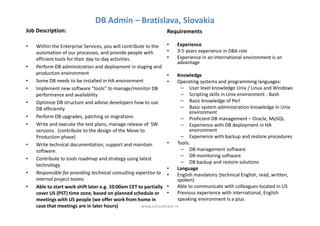 DB Admin – Bratislava, Slovakia
Job Description:                                                Requirements

•   Within the Enterprise Services, you will contribute to the    •   Experience
    automation of our processes, and provide people with          •   3-5 years experience in DBA role
    efficient tools for their day-to-day activities.              •   Experience in an international environment is an
                                                                      advantage
•   Perform DB administration and deployment in staging and
    production environment                                        •   Knowledge
•   Some DB needs to be installed in HA environment               •   Operating systems and programming languages:
•   Implement new software "tools" to manage/monitor DB                 – User level knowledge Unix / Linux and Windows
    performance and availability                                        – Scripting skills in Unix environment - Bash
•   Optimize DB structure and advise developers how to use              – Basic knowledge of Perl
    DB efficiently                                                      – Basic system administration knowledge in Unix
                                                                            environment
•   Perform DB upgrades, patching or migrations                         – Proficient DB management – Oracle, MySQL
•   Write and execute the test plans, manage release of SW              – Experience with DB deployment in HA
    versions . (contribute to the design of the Move to                     environment
    Production phase)                                                   – Experience with backup and restore procedures
•   Write technical documentation, support and maintain           •   Tools:
    software.                                                           – DB management software
                                                                        – DB monitoring software
•   Contribute to tools roadmap and strategy using latest
                                                                        – DB backup and restore solutions
    technology
                                                                  •   Language
•   Responsible for providing technical consulting expertise to •     English mandatory (technical English, read, written,
    internal project teams                                            spoken)
•   Able to start work shift later e.g. 10:00am CET to partially •    Able to communicate with colleagues located in US
    cover US (PST) time zone, based on planned schedule or •          Previous experience with international, English
    meetings with US people (we offer work from home in                speaking environment is a plus
    case that meetings are in later hours)            www.consulteam.ro
 