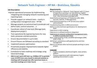 Network Tools Engineer – HP NA – Bratislava, Slovakia
Job Description:                                                Requirements
                                                                We are looking for a Network Tools Engineer with 2-5 years
 Improve operational processes by implementing,                      of experience working in an international, English
    integrating and managing network monitoring and                  speaking environment is an advantage. The candidate
                                                                     must have following knowledge/skills :
    reporting tools
                                                                Good Technical Expertise in IP Networks (LAN, WAN,
• Provide support on network tools – mainly in                       Security, Internet, IP Management)
    configuration management area – HP NA                       Good Technical expertise in HP-UX and Linux system
                                                                     administration
• Manage projects on technical level (coordinate and            Troubleshooting skills in UNIX environment
    define tasks, control outcomes ...)                         Ability to write technical specifications for development
                                                                     team
• Coordinate rollout of new tools (Manage tools
                                                                Experience in shell scripting
    deployment project )                                        Experience in software products integration
• Train operational & engineering teams for new                 Experience on network configuration management tools -
    tools, processes and best practices                              or ability to quickly learn them
                                                                Basic understanding of SQL and WEB technologies (XML,
• Ensure documentation is up to date                                 SOAP, HTML …)
• Ensure Process are followed according to standard             Self driven, autonomous with good priority and time
                                                                     management
• Implement process optimization                                Able to coordinate other technical people working on same
• Proactively propose improvements towards higher                    project.
    efficiency and stability
                                                                 Language:
• Contribute to tools roadmap and strategy using                 •   English mandatory (technical English, read, written,
    latest technology                                                spoken)
                                                                 •   Previous experience with international, English
•   Able to start work shift later e.g. 10:00am CET to partially     speaking environment is a plus
    cover US (PST) time zone, based on planned schedule or
    meetings with US people (we offer work from home in
    case that meetings are in later hours)           www.consulteam.ro
 