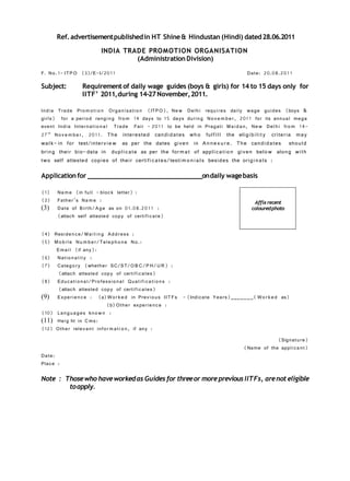 Ref. advertisement published in HT Shine & Hindustan (Hindi) dated 28.06.2011

                          INDIA TRADE PROMOTION ORGANISATION
                                   (Administration Division)

F. No. 1- ITP O (3)/E-I/201 1                                                             Date: 20.08.201 1

Subject:          Requirement of daily wage guides (boys & girls) for 14 to 15 days only for
                  IITF’ 2011, during 14-27 November, 2011.

Ind ia Trade Pro m o t i o n Organ isati o n (ITP O), Ne w Delh i       requires daily wage guides (boys &
girls) for a period rangi n g fro m 14 days to 15 days durin g           No v e m b e r, 201 1 for its annual mega
event India Internati o n a l Trade Fair - 201 1 to be held in          Pragati Ma i d a n, Ne w Del h i fro m 14-
27 th No v e m b e r, 201 1. The interested candi d ates wh o          ful f i l l the eligi b i l i t y criteria may
wal k- in for test/inter v i e w as per the dates given in A n n e x u r e. The candi d ates shoul d
brin g their bio- data in dupl i c ate as per the for m a t of appli cat i o n given belo w along wit h
two self attested copies of their certi f i c ates/testi m o n i a l s besides the orig i na ls :

Application for _________________________________on daily wage basis

(1)    Na m e (in full - bloc k letter) :
(2)    Father’s Na m e :                                                                     Affix recent
(3)    Date of Birth/ A ge as on 01.08.20 1 1 :                                             coloured photo
       (attach self attested copy of certif i c ate)

(4) Reside n ce/ M a i l i n g A d d ress :
(5) M o b i l e Nu m b e r/Tele p h o n e No.:
     Ema i l (if any):
(6) Nati o n a l i t y :
(7) Categ o r y (whether SC/ST/O B C/P H/ U R) :
      (attach attested copy of certif i c ates)
(8) Educati o na l/Pro fessio na l Quali f i c a t i o n s :
      (attach attested copy of certif i c ates)
(9) Ex per ie n c e : (a) W o r k e d in Prev i o us II T Fs - (Indicate Years)_______( W o r k e d as)
                               (b) Other experie nc e :
(10) Lan g u a ges kno w n :
(11) Hei g ht in C ms:
(12) Other relevant infor m a t i o n, if any :
                                                                                                     (Signatu re)
                                                                                         (Name of the appli ca n t)
Date:
Place :

Note : Those who have worked as Guides for three or more previous IITFs, are not eligible
        to apply.
 