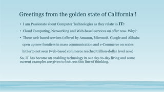 Greetings from the golden state of California !
• I am Passionate about Computer Technologies as they relate to IT:
• Cloud Computing, Networking and Web-based services on offer now. Why?
• These web-based services (offered by Amazon, Microsoft, Google and Alibaba
open up new frontiers in mass communication and e-Commerce on scales
hitherto not seen (web-based commerce reached trillion-dollar level now)
So, IT has become an enabling technology in our day-to-day living and some
current examples are given to buttress this line of thinking.
 