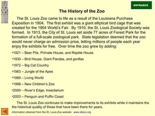 The History of the Zoo
The St. Louis Zoo came to life as a result of the Louisiana Purchase
Exposition in 1904. The first exhibit was a giant elliptical bird cage that was
created for the 1904 World’s Fair. By 1910, the St. Louis Zoological Society was
formed. In 1913, the City of St. Louis set aside 77 acres of Forest Park for the
formation of a full-scale zoological park. State legislation deemed that the zoo
would never charge an admission price, letting millions of people each year
enjoy the exhibits for free. Over time the zoo grew by adding:
•1921 – Bear Pits, Primate House, and Reptile House
•1930 – Bird House, Giant Pandas, and gorillas
•1972 – Big Cat Country
•1983 – Jungle of the Apes
•1989 – Living World
•1998 – New Children’s Zoo
•2000 – River’s Edge, Insectarium
•2003 – Penguin and Puffin Coast
The St. Louis Zoo continues to make improvements to its exhibits while it maintains the
the historical quality of those that have been there for years.
Information obtained from the St. Louis Zoo website: www.stlzoo.org
ENTRANCE
 