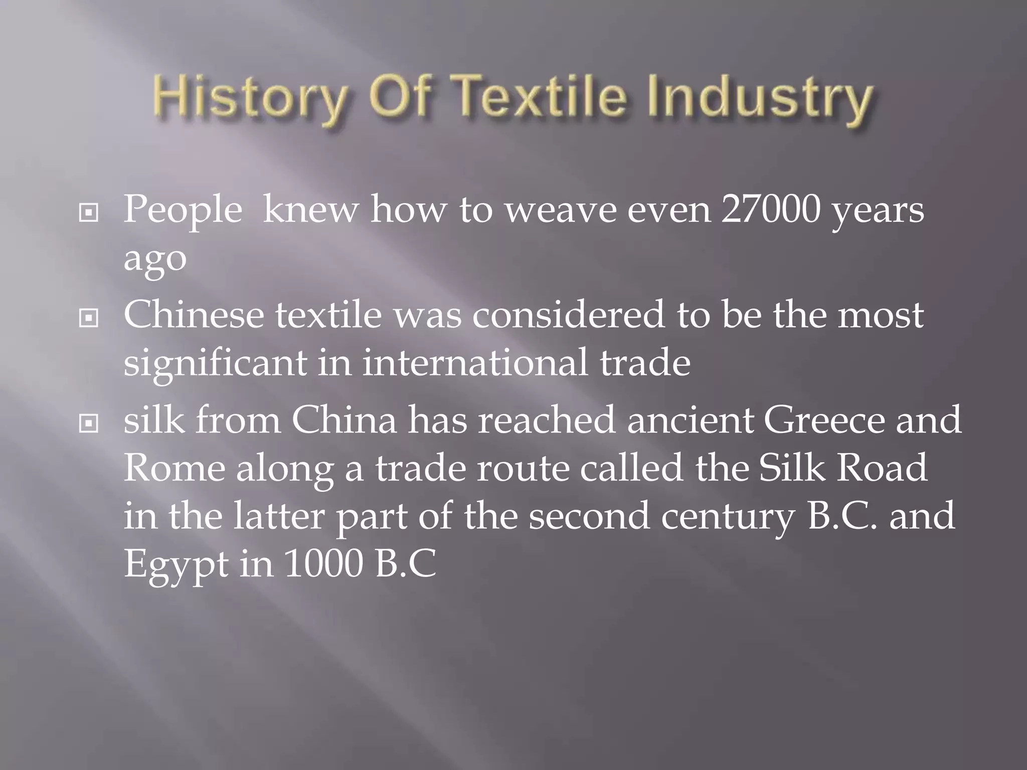 History Of Textile Industry People  knew how to weave even 27000 years agoChinese textile was considered to be the most significant in international tradesilk from China has reached ancient Greece and Rome along a trade route called the Silk Road in the latter part of the second century B.C. and Egypt in 1000 B.C