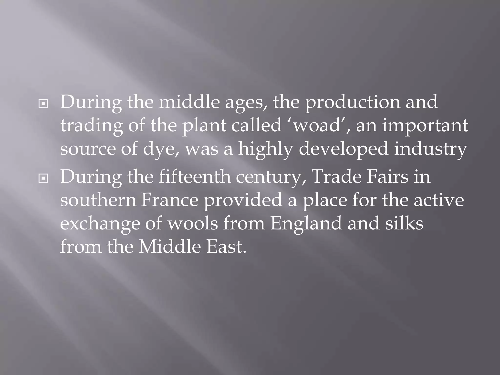 During the middle ages, the production and trading of the plant called ‘woad’,an important source of dye, was a highly developed industryDuring the fifteenth century, Trade Fairs in southern France provided a place for the active exchange of wools from England and silks from the Middle East. 
