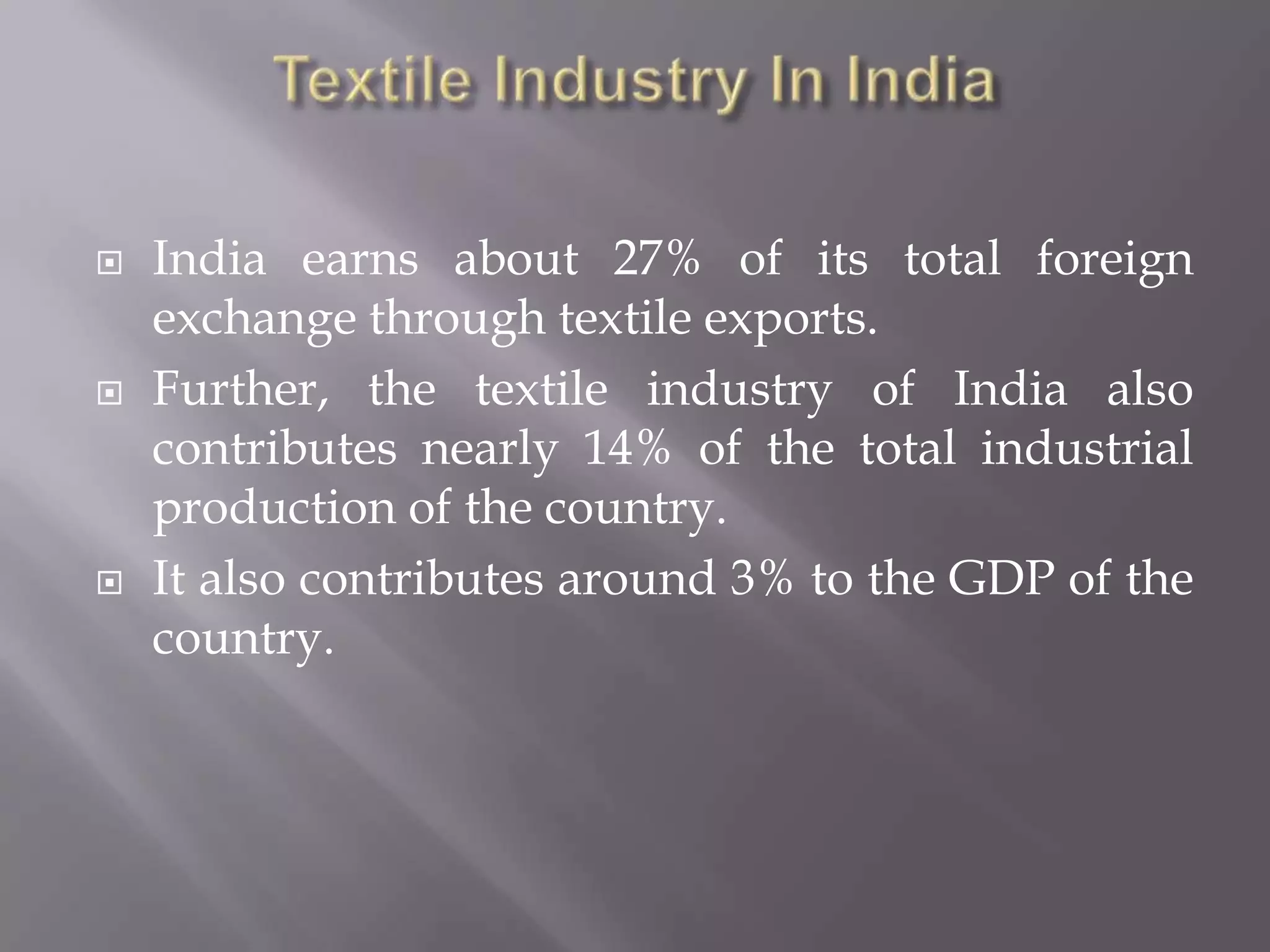 Textile Industry In IndiaIndia earns about 27% of its total foreign exchange through textile exports. Further, the textile industry of India also contributes nearly 14% of the total industrial production of the country. It also contributes around 3% to the GDP of the country.